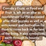 A picture of bread and fruit. It reads "Comida y Fruta, or Food and Fruit, is left on an altar as nourishment for the deceased after their journey as well as enticement and motivation for them to come back to the land of the living. It also symbolizes earth through its bounty."