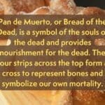 A picture of sugary bread. It reads "Pan de Muerto, or Bread of the Dead, is a symbol of the souls of the dead and provides nourishment for the dead. The four strips across the top form a cross to represent bones and symbolize our own mortality."