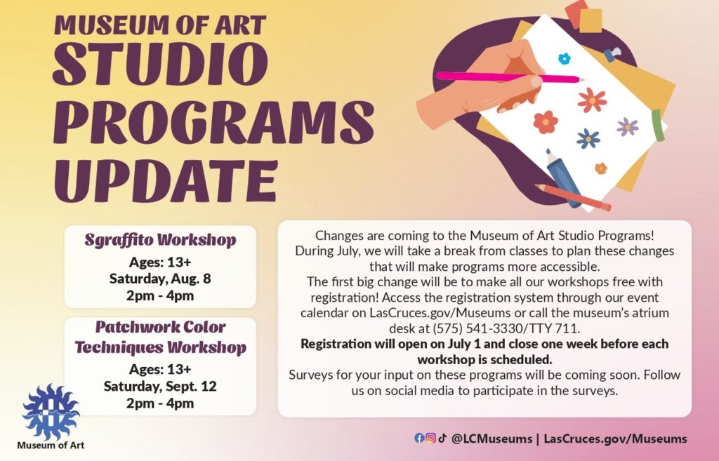 A flyer stating: "Museum of Art Studio Programs Update. Sgraffito Workshop; Ages: 13+; Saturday, Aug. 8; 2pm-4pm; Patchwork Color Techniques Workshop, Ages: 13+; Saturday, Sept 12; 2pm-4pm Changes are coming to the Museum of Art Studio Programs! During July, we will take a break from classes to plan these changes that will make program more accessible. The first big change will be to make all our workshops free with registration! Access the registration system through our event calendar or LasCruces.gov/Museums or call the museum's atrium desk at (575) 541-3330/TTY 711. Registration will open on July 1 and close one week before each workshop is scheduled. Surveys for your input on these programs will be coming soon. Follow us on social media to participate in the surveys."